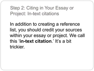 Step 2: Citing in Your Essay or
Project: In-text citations
In addition to creating a reference
list, you should credit your sources
within your essay or project. We call
this ‘in-text citation.’ It’s a bit
trickier.
 
