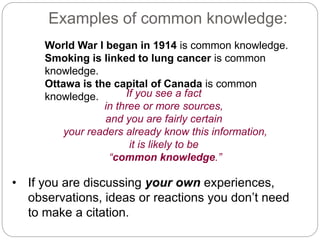 Examples of common knowledge:
World War I began in 1914 is common knowledge.
Smoking is linked to lung cancer is common
knowledge.
Ottawa is the capital of Canada is common
knowledge. If you see a fact
in three or more sources,
and you are fairly certain
your readers already know this information,
it is likely to be
“common knowledge.”
• If you are discussing your own experiences,
observations, ideas or reactions you don’t need
to make a citation.
 