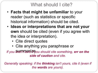 What should I cite?
• Facts that might be unfamiliar to your
reader (such as statistics or specific
historical information) should be cited.
• Ideas or interpretations that are not your
own should be cited (even if you agree with
the idea or interpretation).
• Cite direct quotes
• Cite anything you paraphrase or
summarizeIf you aren’t sure if you should cite something, err on the
side of caution and cite.
Generally speaking: if the thinking isn’t yours, cite it (even if
the words are yours).
 