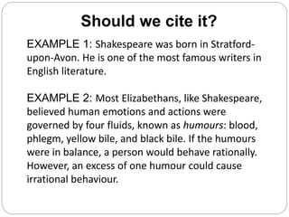 Should we cite it?
EXAMPLE 1: Shakespeare was born in Stratford-
upon-Avon. He is one of the most famous writers in
English literature.
EXAMPLE 2: Most Elizabethans, like Shakespeare,
believed human emotions and actions were
governed by four fluids, known as humours: blood,
phlegm, yellow bile, and black bile. If the humours
were in balance, a person would behave rationally.
However, an excess of one humour could cause
irrational behaviour.
 