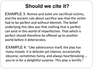Should we cite it?
EXAMPLE 3: Romeo and Juliet are sacrificial victims,
and the ancient rule about sacrifice was that the victim
had to be perfect and without blemish. The belief
underlying this idea was that nothing that is perfect
can exist in this world of imperfection. That which is
perfect should therefore be offered up to another
world before it deteriorates.
EXAMPLE 4: "Like adolescence itself, the play has
many moods: it is delicate yet intense, occasionally
obscene, sometimes funny, and always heartbreaking …
you're in for a delightful surprise. This play is terrific."
 