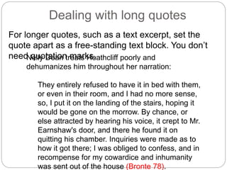 Dealing with long quotes
For longer quotes, such as a text excerpt, set the
quote apart as a free-standing text block. You don’t
need quotation marks.Nelly Dean treats Heathcliff poorly and
dehumanizes him throughout her narration:
They entirely refused to have it in bed with them,
or even in their room, and I had no more sense,
so, I put it on the landing of the stairs, hoping it
would be gone on the morrow. By chance, or
else attracted by hearing his voice, it crept to Mr.
Earnshaw's door, and there he found it on
quitting his chamber. Inquiries were made as to
how it got there; I was obliged to confess, and in
recompense for my cowardice and inhumanity
was sent out of the house (Bronte 78).
 