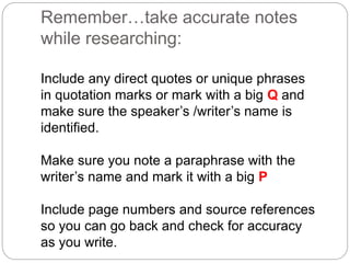 Remember…take accurate notes
while researching:
Include any direct quotes or unique phrases
in quotation marks or mark with a big Q and
make sure the speaker’s /writer’s name is
identified.
Make sure you note a paraphrase with the
writer’s name and mark it with a big P
Include page numbers and source references
so you can go back and check for accuracy
as you write.
 