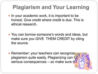 Plagiarism and Your Learning
 In your academic work, it is important to be
honest. Give credit where credit is due. This is
ethical research.
 You can borrow someone’s words and ideas, but
make sure you GIVE THEM CREDIT by citing
the source.
 Remember: your teachers can recognize
plagiarism quite easily. Plagiarizing can have
serious consequences – so make sure to avoid it!
 