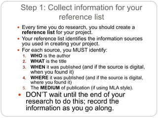 Step 1: Collect information for your
reference list
 Every time you do research, you should create a
reference list for your project.
 Your reference list identifies the information sources
you used in creating your project.
 For each source, you MUST identify:
1. WHO is the author
2. WHAT is the title
3. WHEN it was published (and if the source is digital,
when you found it)
4. WHERE it was published (and if the source is digital,
where you found it)
5. The MEDIUM of publication (if using MLA style).
 DON’T wait until the end of your
research to do this; record the
information as you go along.
 