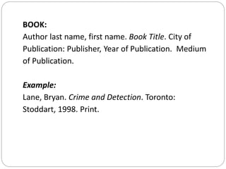 BOOK:
Author last name, first name. Book Title. City of
Publication: Publisher, Year of Publication. Medium
of Publication.
Example:
Lane, Bryan. Crime and Detection. Toronto:
Stoddart, 1998. Print.
 