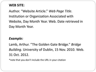 WEB SITE:
Author. “Website Article.” Web Page Title.
Institution or Organization Associated with
Website, Day Month Year. Web. Date retrieved in
Day Month Year.
Example:
Lamb, Arthur. “The Golden Gate Bridge.” Bridge
Building. University of Dublin, 15 Nov. 2010. Web.
31 Oct. 2012.
*note that you don’t include the URL in your citation
 