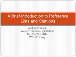 A Student Guide
Western Canada High School
Ms. Prentice 2014
WCHS Library
A Brief Introduction to Reference
Lists and Citations
 