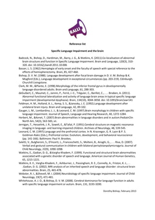 Reference list

                              Specific Language Impairment and the brain

Badcock, N., Bishop, D., Hardiman, M., Barry, J. G., & Watkins, K. (2011).Co-localisation of abnormal
   brain structure and function in Specific Language Impairment. Brain and Language, 120(3), 310-
   320. doi: 10.1016/j.bandl.2011.10.006
Basser, L. S. (1962).Hemiplegia of early onset and the faculty of speech with special reference to the
   effects of hemispherectomy. Brain, 85, 427-460.
Bishop, D. V. M. (1988). Language development after focal brain damage.In D. V. M. Bishop & K.
   Mogford (Eds.), Language development in exceptional circumstances (pp. 203-219). Edinburgh:
   Churchill Livingstone.
Clark, M. M., &Plante, E. (1998).Morphology of the inferior frontal gyrus in developmentally
   language-disordered adults. Brain and Language, 61, 288-303.
deGuibert, C., Maumet, C., Jannin, P., Ferré, J.-C., Tréguier, C., Barillot, C., . . . Biraben, A. (2011).
   Abnormal functional lateralization and activity of language brain areas in typical specific language
   impairment (developmental dysphasia). Brain, 134(10), 3044-3058. doi: 10.1093/brain/awr141
Feldman, H. M., Holland, A. L., Kemp, S. S., &Janosky, J. E. (1992).Language development after
   unilateral brain injury. Brain and Language, 42, 89-102.
Gauger, L. M., Lombardino, L. J., & Leonard, C. M. (1997).Brain morphology in children with specific
   language impairment. Journal of Speech, Language and Hearing Research, 40, 1272-1284.
Herbert, M., &Kenet, T. (2007).Brain abnormalities in language disorders and in autism.PediatrClin
   North Am, 54(3), 563-583, vii.
Jernigan, T., Hesselink, J. R., Sowell, E., &Tallal, P. (1991).Cerebral structure on magnetic resonance
   imaging in language- and learning-impaired children. Archives of Neurology, 48, 539-545.
Leonard, C. M. (1997).Language and the prefrontal cortex. In N. Krasnegor, G. R. Lyon & P. S.
   Goldman-Rakic (Eds.), Prefrontal cortex: Evolution, development, and behavioral neuroscience
   (pp. 141-166). Baltimore: Paul H. Brookes.
Saletti, V., Bulgheroni, S., D'Incerti, L., Franceschetti, S., Molteni, B., Airaghi, G., . . . Riva, D. (2007).
   Verbal and gestural communication in children with bilateral perisylvianpolymicrogyria. Journal of
   Child Neurology, 22(9), 1090-1098.
Watkins, E., Gadian, D. G., &Vargha-Khadem, F. (1999). Functional and structural brain abnormalities
   associated with a genetic disorder of speech and language. American Journal of Human Genetics,
   65, 1215-1221.
Watkins, K. E., Vargha-Khadem, F., Ashburner, J., Passingham, R. E., Connelly, A., Friston, K. J., . .
   .Gadian, D. G. (2002). MRI analysis of an inherited speech and language disorder: structural brain
   abnormalities. Brain, 25, 465-478.
Webster, R. I., &Shevell, M. I. (2004).Neurobiology of specific language impairment. Journal of Child
   Neurology, 19(7), 471-481.
Whitehouse, A. J. O., & Bishop, D. V. M. (2008). Cerebral dominance for language function in adults
   with specific language impairment or autism. Brain, 131, 3193-3200.

                                                                               Dorothy Bishop, February 2013
 