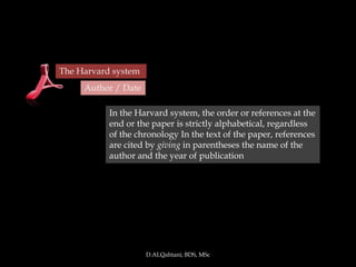 The Harvard system
     Author / Date

           In the Harvard system, the order or references at the
           end or the paper is strictly alphabetical, regardless
           of the chronology In the text of the paper, references
           are cited by giving in parentheses the name of the
           author and the year of publication




                     D.ALQahtani; BDS, MSc
 