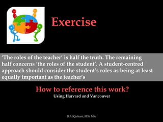 Exercise

‘The roles of the teacher’ is half the truth. The remaining
half concerns ‘the roles of the student’. A student-centred
approach should consider the student’s roles as being at least
equally important as the teacher’s

             How to reference this work?
                     Using Harvard and Vancouver



                           D.ALQahtani; BDS, MSc
 