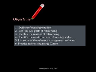 Objectives

 1- Define referencing/citation
 2- List the two parts of referencing
 3- Identify the reasons of referencing
 4- Identify the most common referencing styles
 5- List some of the reference management software
 6- Practice referencing using Zotero




                    D.ALQahtani; BDS, MSc
 