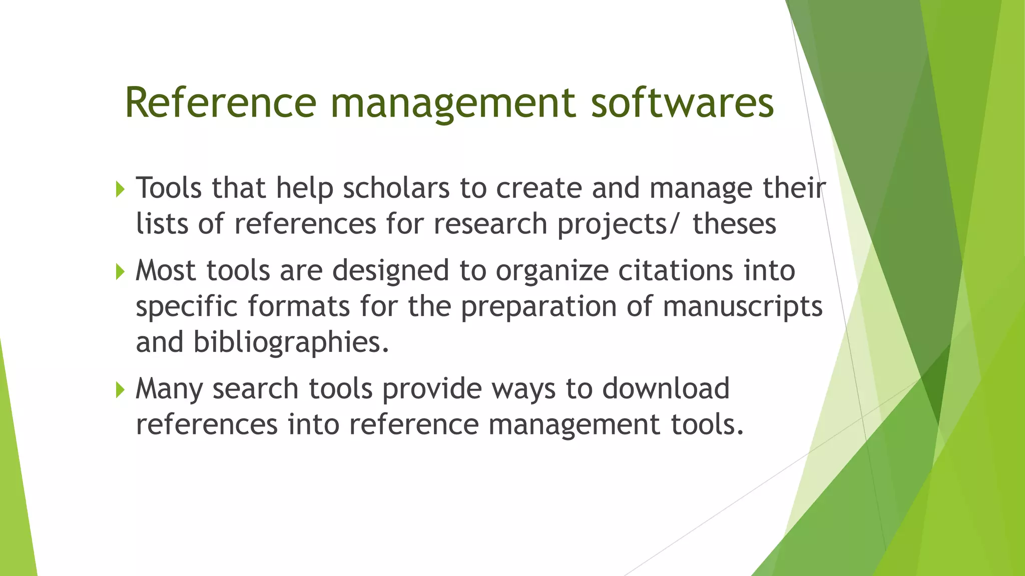 Reference management softwares
 Tools that help scholars to create and manage their
lists of references for research projects/ theses
 Most tools are designed to organize citations into
specific formats for the preparation of manuscripts
and bibliographies.
 Many search tools provide ways to download
references into reference management tools.
 