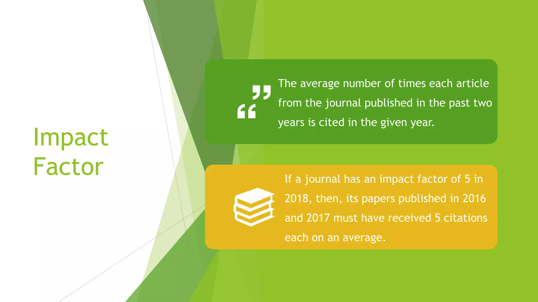 Impact
Factor
The average number of times each article
from the journal published in the past two
years is cited in the given year.
If a journal has an impact factor of 5 in
2018, then, its papers published in 2016
and 2017 must have received 5 citations
each on an average.
 