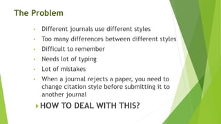 The Problem
• Different journals use different styles
• Too many differences between different styles
• Difficult to remember
• Needs lot of typing
• Lot of mistakes
• When a journal rejects a paper, you need to
change citation style before submitting it to
another journal
 HOW TO DEAL WITH THIS?
 
