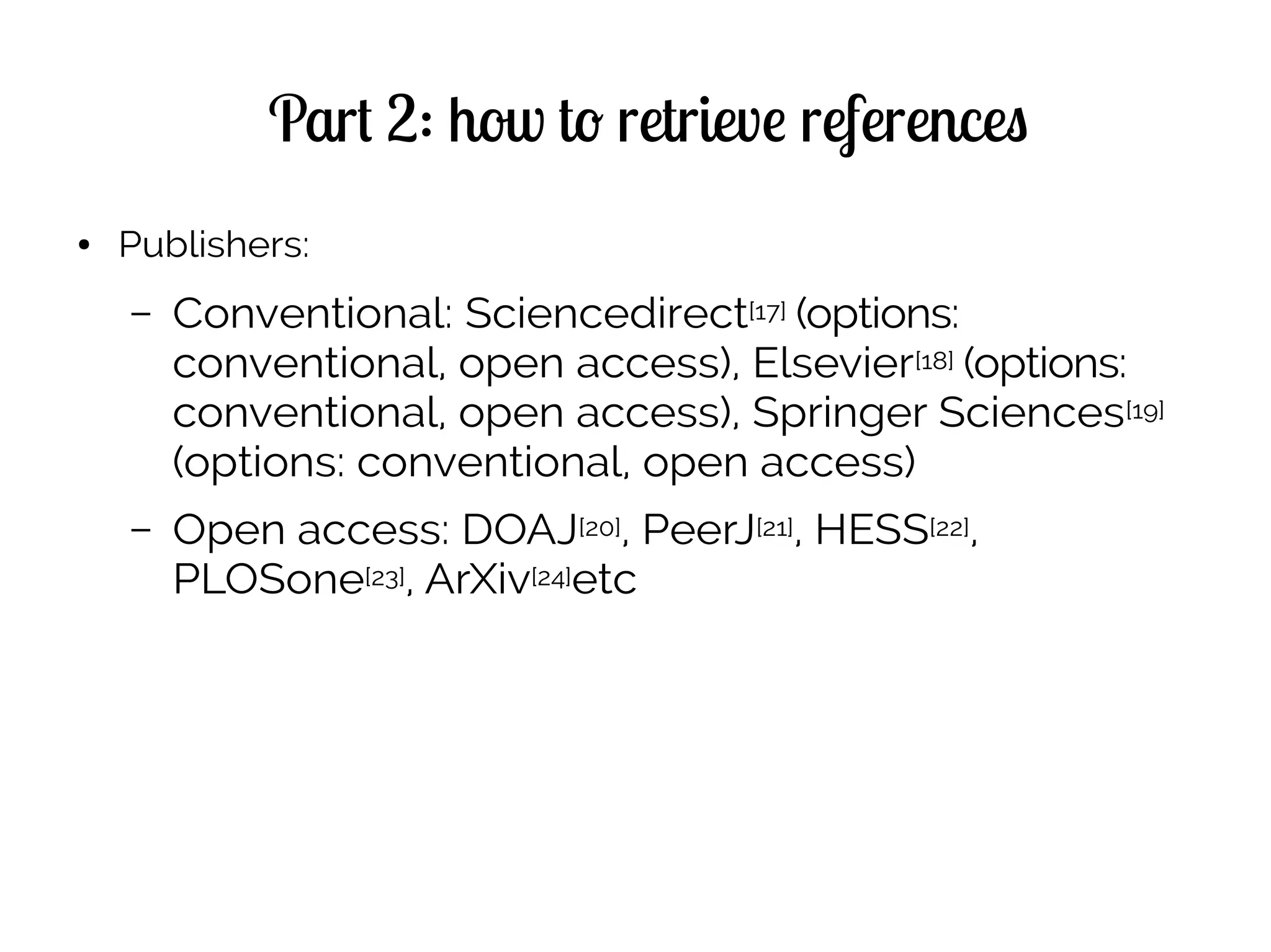 Part 2: how to retrieve references
● Publishers:
– Conventional: Sciencedirect[17] (options:
conventional, open access), Elsevier[18] (options:
conventional, open access), Springer Sciences[19]
(options: conventional, open access)
– Open access: DOAJ[20], PeerJ[21], HESS[22],
PLOSone[23], ArXiv[24]etc
 