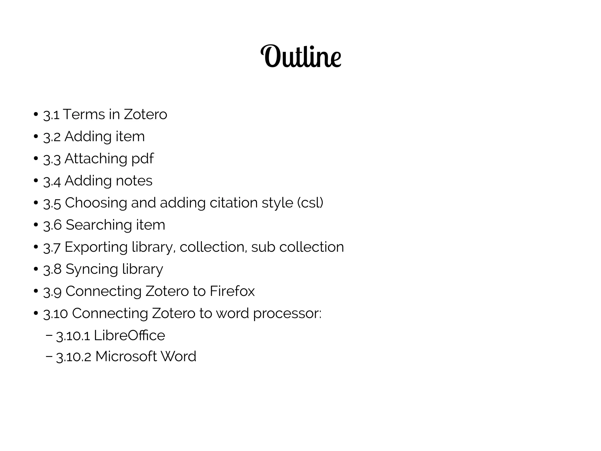 Outline
● 3.1 Terms in Zotero
● 3.2 Adding item
● 3.3 Attaching pdf
● 3.4 Adding notes
● 3.5 Choosing and adding citation style (csl)
● 3.6 Searching item
● 3.7 Exporting library, collection, sub collection
● 3.8 Syncing library
● 3.9 Connecting Zotero to Firefox
● 3.10 Connecting Zotero to word processor:
– 3.10.1 LibreOffice
– 3.10.2 Microsoft Word
 