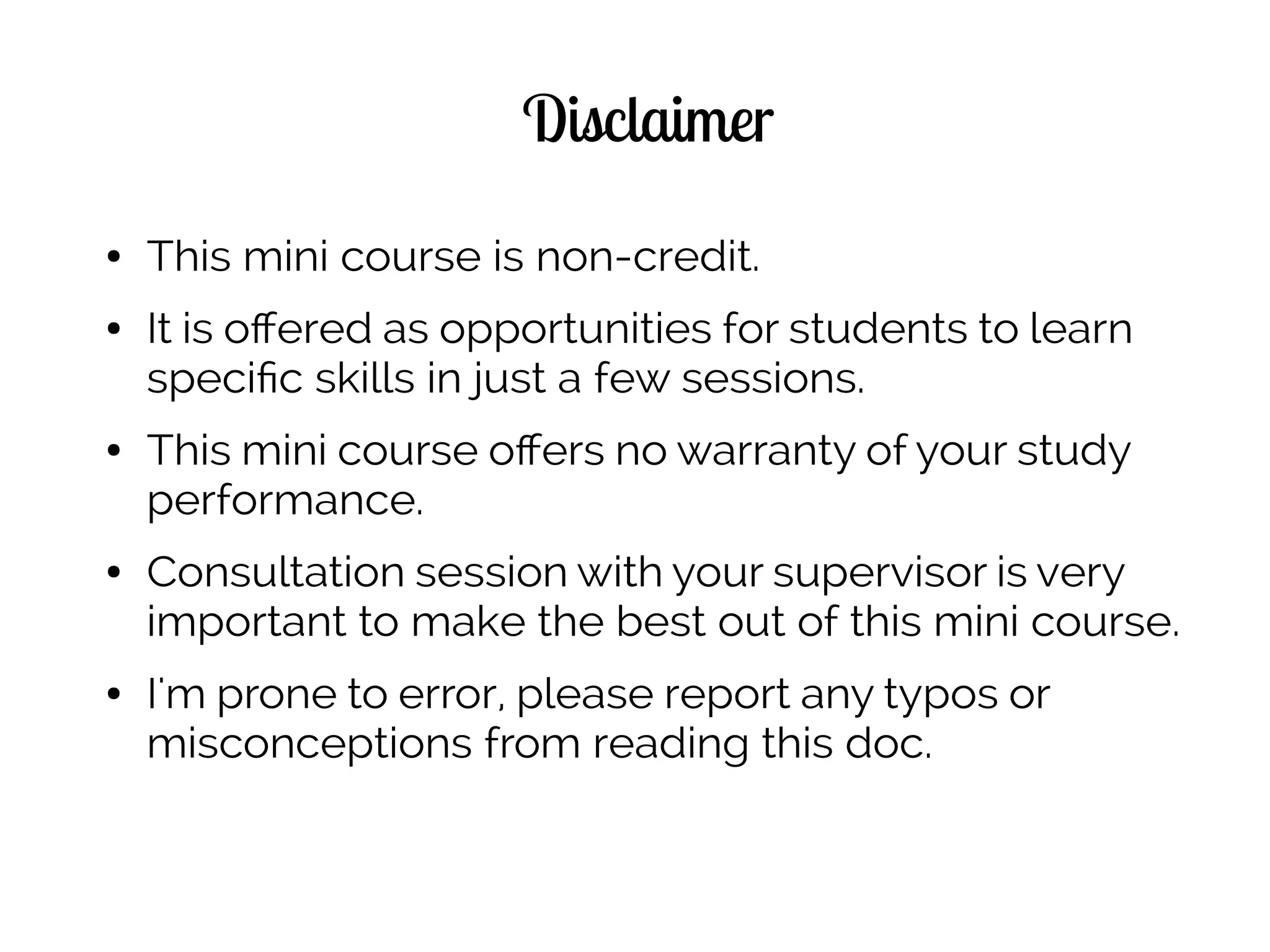 Disclaimer
● This mini course is non-credit.
● It is offered as opportunities for students to learn
specific skills in just a few sessions.
● This mini course offers no warranty of your study
performance.
● Consultation session with your supervisor is very
important to make the best out of this mini course.
● I'm prone to error, please report any typos or
misconceptions from reading this doc.
 