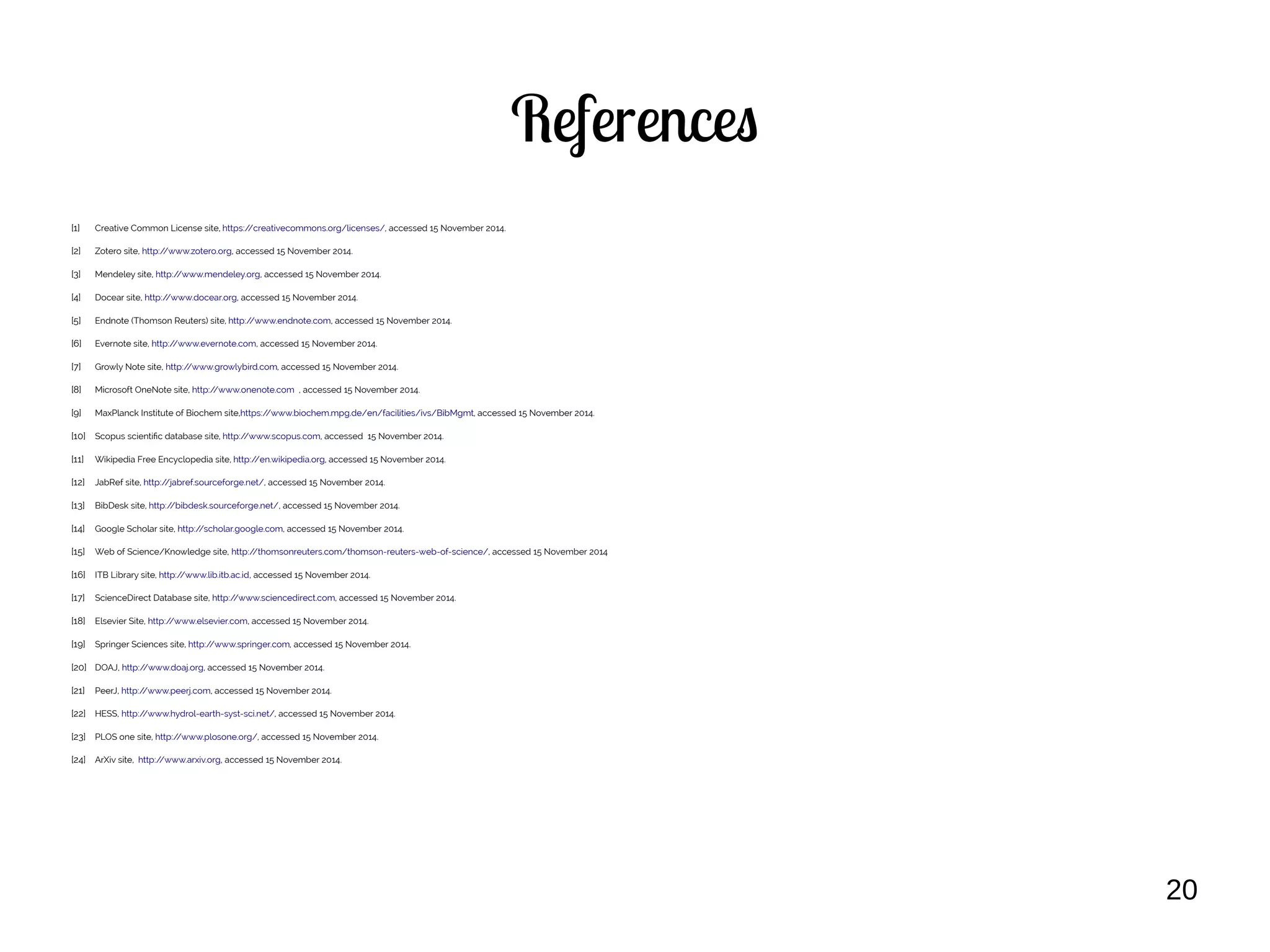 20
References
[1] Creative Common License site, https://creativecommons.org/licenses/, accessed 15 November 2014.
[2] Zotero site, http://www.zotero.org, accessed 15 November 2014.
[3] Mendeley site, http://www.mendeley.org, accessed 15 November 2014.
[4] Docear site, http://www.docear.org, accessed 15 November 2014.
[5] Endnote (Thomson Reuters) site, http://www.endnote.com, accessed 15 November 2014.
[6] Evernote site, http://www.evernote.com, accessed 15 November 2014.
[7] Growly Note site, http://www.growlybird.com, accessed 15 November 2014.
[8] Microsoft OneNote site, http://www.onenote.com , accessed 15 November 2014.
[9] MaxPlanck Institute of Biochem site,https://www.biochem.mpg.de/en/facilities/ivs/BibMgmt, accessed 15 November 2014.
[10] Scopus scientific database site, http://www.scopus.com, accessed 15 November 2014.
[11] Wikipedia Free Encyclopedia site, http://en.wikipedia.org, accessed 15 November 2014.
[12] JabRef site, http://jabref.sourceforge.net/, accessed 15 November 2014.
[13] BibDesk site, http://bibdesk.sourceforge.net/, accessed 15 November 2014.
[14] Google Scholar site, http://scholar.google.com, accessed 15 November 2014.
[15] Web of Science/Knowledge site, http://thomsonreuters.com/thomson-reuters-web-of-science/, accessed 15 November 2014
[16] ITB Library site, http://www.lib.itb.ac.id, accessed 15 November 2014.
[17] ScienceDirect Database site, http://www.sciencedirect.com, accessed 15 November 2014.
[18] Elsevier Site, http://www.elsevier.com, accessed 15 November 2014.
[19] Springer Sciences site, http://www.springer.com, accessed 15 November 2014.
[20] DOAJ, http://www.doaj.org, accessed 15 November 2014.
[21] PeerJ, http://www.peerj.com, accessed 15 November 2014.
[22] HESS, http://www.hydrol-earth-syst-sci.net/, accessed 15 November 2014.
[23] PLOS one site, http://www.plosone.org/, accessed 15 November 2014.
[24] ArXiv site, http://www.arxiv.org, accessed 15 November 2014.
 