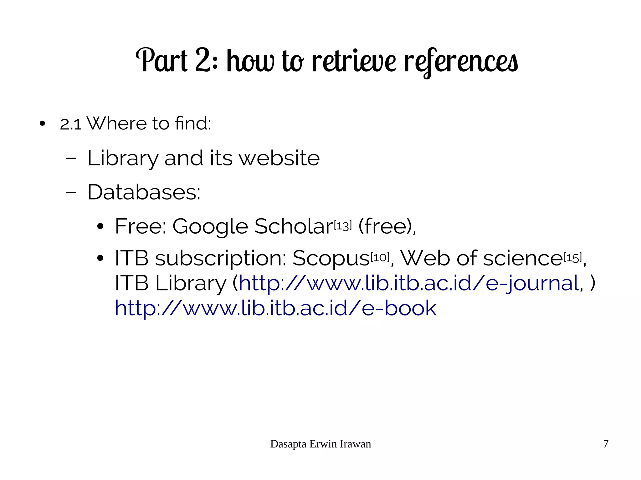 Dasapta Erwin Irawan 7
Part 2: how to retrieve references
● 2.1 Where to find:
– Library and its website
– Databases:
● Free: Google Scholar[13] (free),
● ITB subscription: Scopus[10], Web of science[15],
ITB Library (http://www.lib.itb.ac.id/e-journal, )
http://www.lib.itb.ac.id/e-book
 