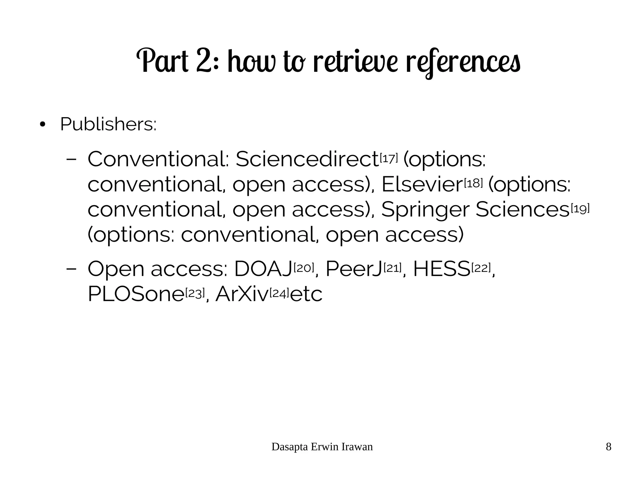 Dasapta Erwin Irawan 8
Part 2: how to retrieve references
● Publishers:
– Conventional: Sciencedirect[17] (options:
conventional, open access), Elsevier[18] (options:
conventional, open access), Springer Sciences[19]
(options: conventional, open access)
– Open access: DOAJ[20], PeerJ[21], HESS[22],
PLOSone[23], ArXiv[24]etc
 