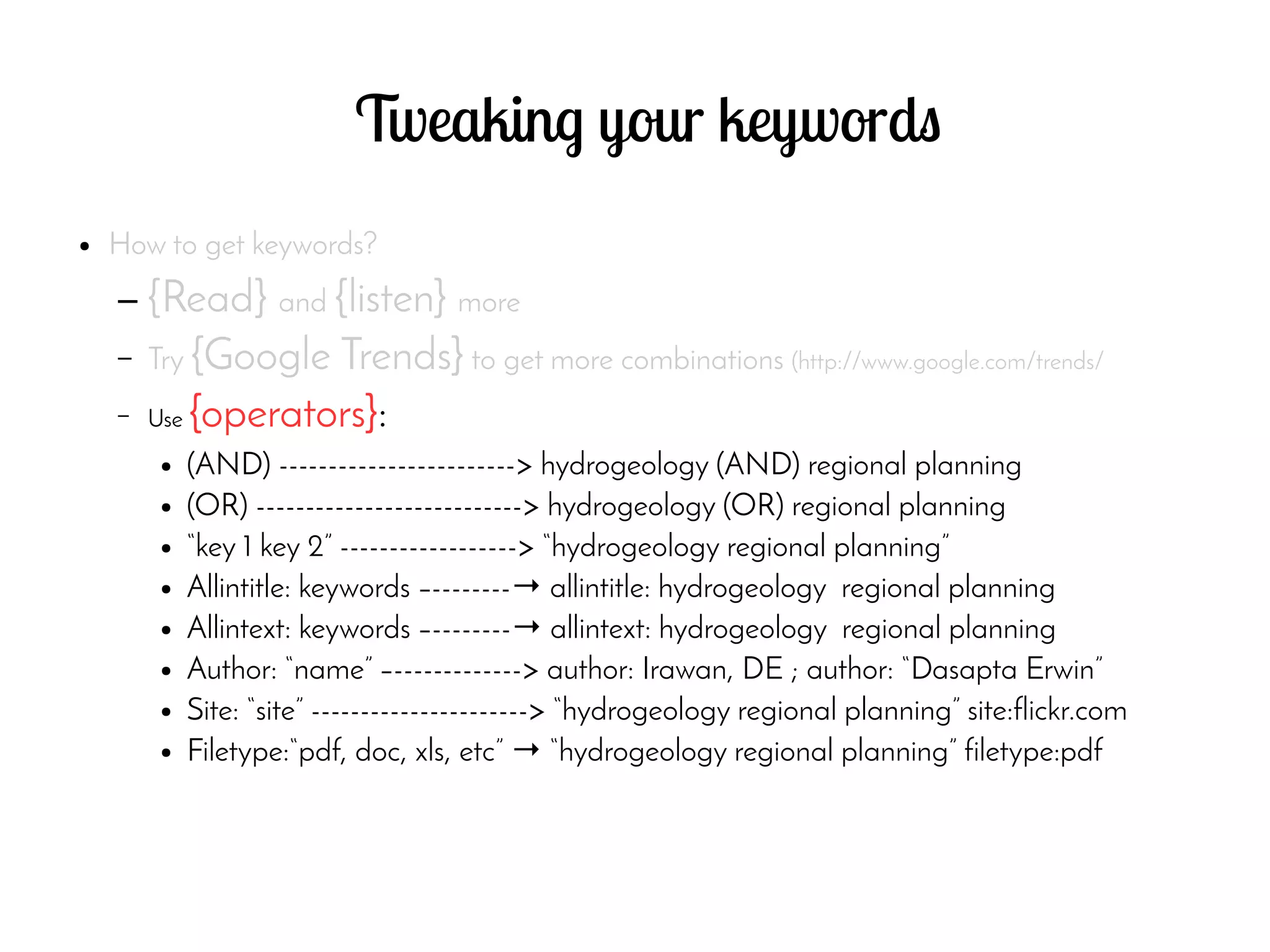 Tweaking your keywords
● How to get keywords?
– {Read} and {listen} more
– Try {Google Trends} to get more combinations (http://www.google.com/trends/
– Use {operators}:
● (AND) ------------------------> hydrogeology (AND) regional planning
● (OR) ---------------------------> hydrogeology (OR) regional planning
● “key 1 key 2” ------------------> “hydrogeology regional planning”
● Allintitle: keywords –--------→ allintitle: hydrogeology regional planning
● Allintext: keywords –--------→ allintext: hydrogeology regional planning
● Author: “name” –-------------> author: Irawan, DE ; author: “Dasapta Erwin”
● Site: “site” ----------------------> “hydrogeology regional planning” site:flickr.com
● Filetype:“pdf, doc, xls, etc” → “hydrogeology regional planning” filetype:pdf
 