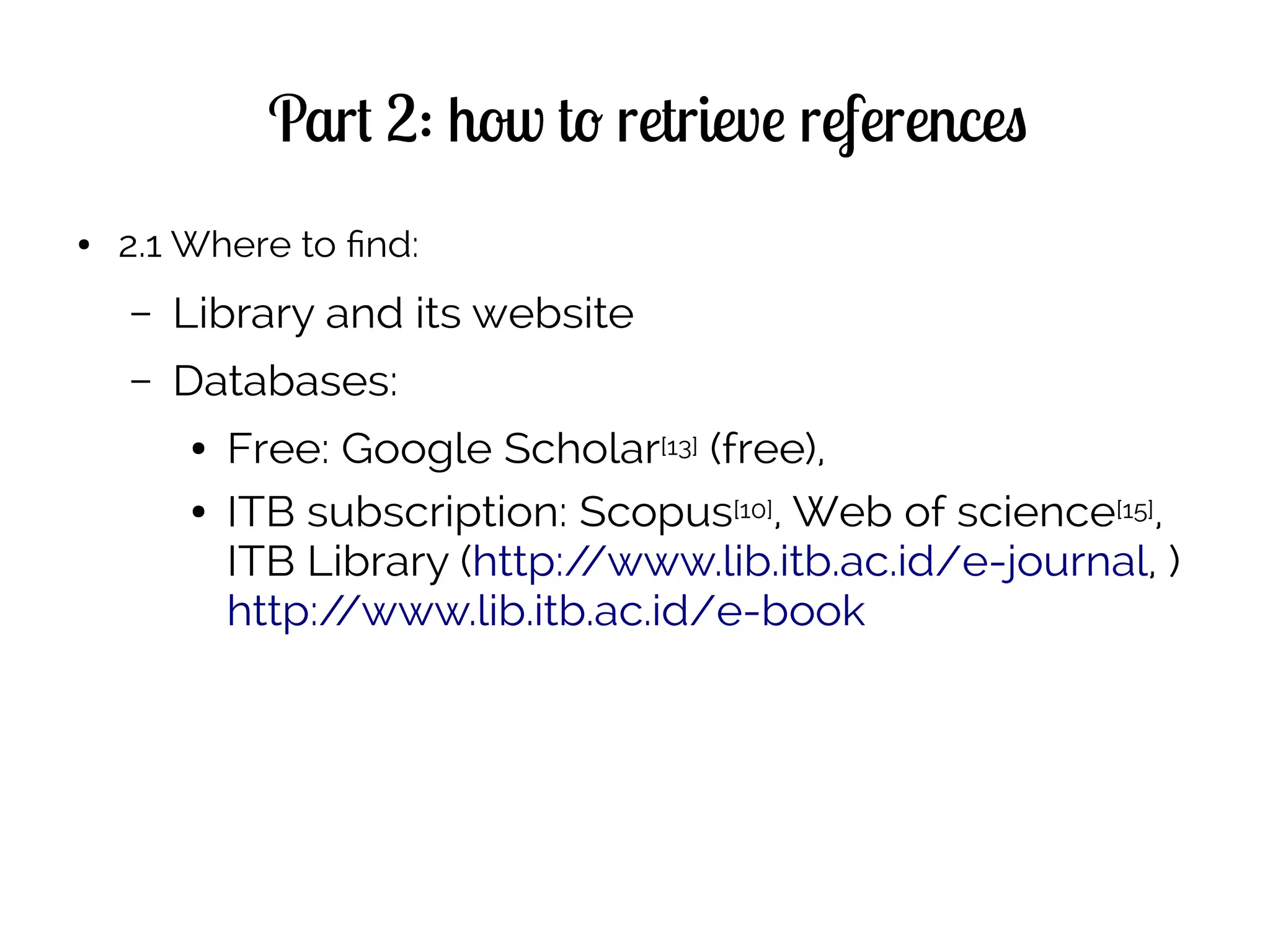 Part 2: how to retrieve references
● 2.1 Where to find:
– Library and its website
– Databases:
● Free: Google Scholar[13] (free),
● ITB subscription: Scopus[10], Web of science[15],
ITB Library (http://www.lib.itb.ac.id/e-journal, )
http://www.lib.itb.ac.id/e-book
 