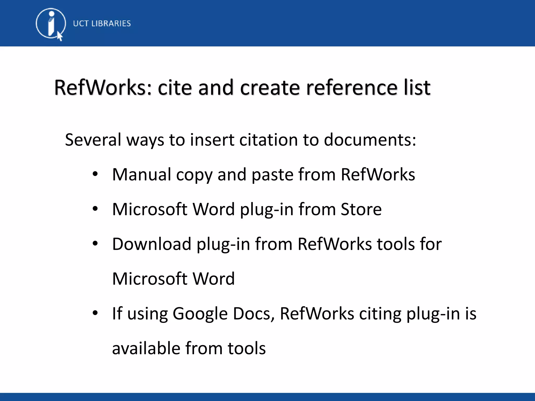 RefWorks: cite and create reference list
Several ways to insert citation to documents:
• Manual copy and paste from RefWorks
• Microsoft Word plug-in from Store
• Download plug-in from RefWorks tools for
Microsoft Word
• If using Google Docs, RefWorks citing plug-in is
available from tools
 
