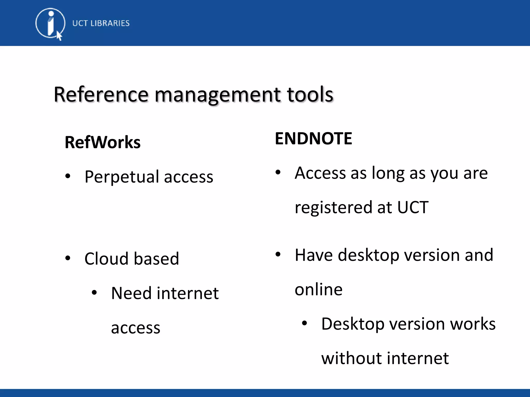 RefWorks
• Perpetual access
• Cloud based
• Need internet
access
Reference management tools
ENDNOTE
• Access as long as you are
registered at UCT
• Have desktop version and
online
• Desktop version works
without internet
 