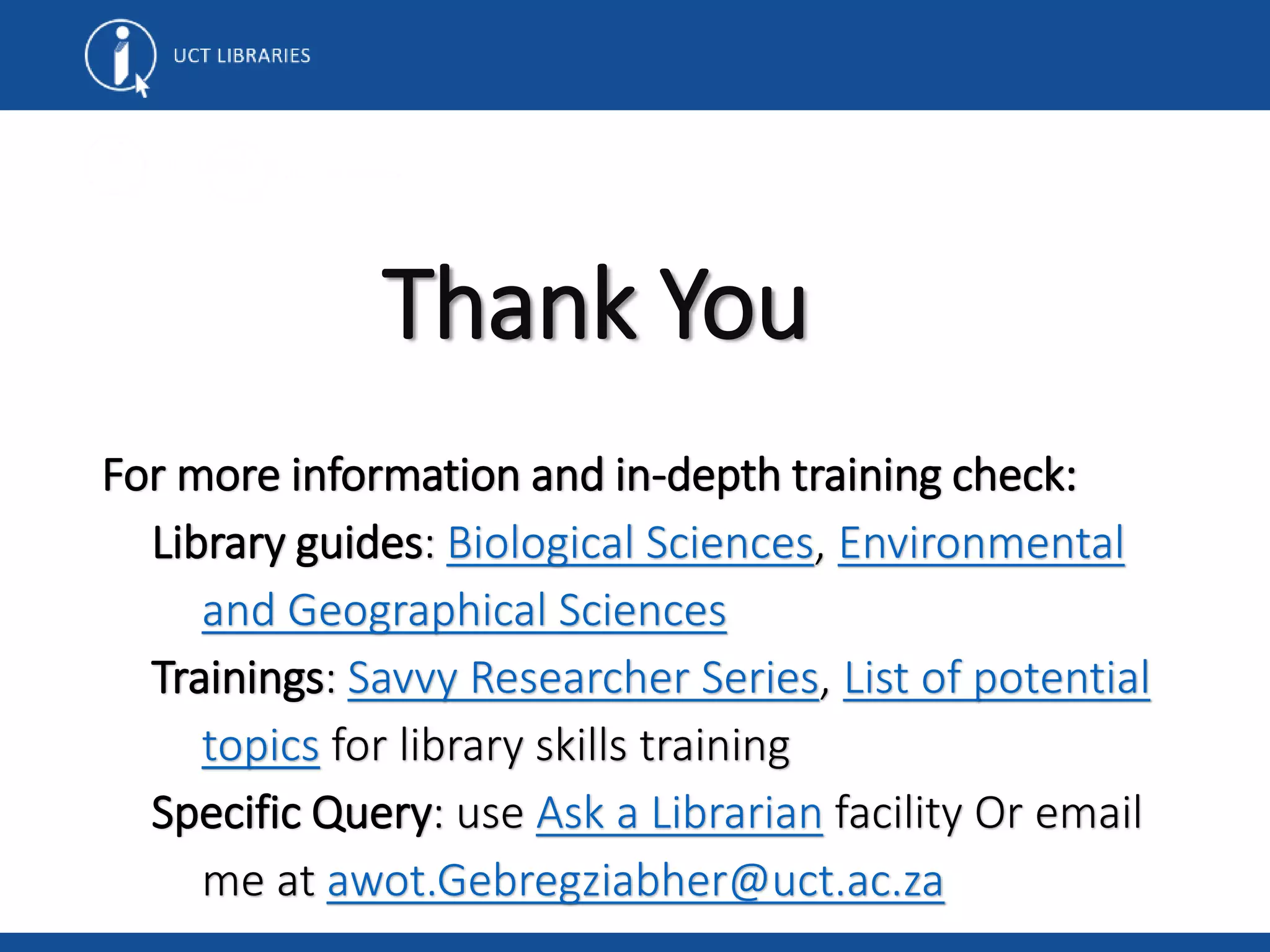 Thank You
For more information and in-depth training check:
Library guides: Biological Sciences, Environmental
and Geographical Sciences
Trainings: Savvy Researcher Series, List of potential
topics for library skills training
Specific Query: use Ask a Librarian facility Or email
me at awot.Gebregziabher@uct.ac.za
 
