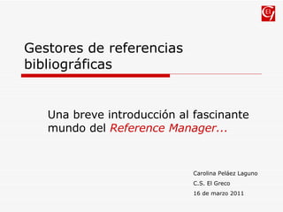 Gestores de referencias bibliográficas Una breve introducción al fascinante mundo del  Reference Manager... Carolina Peláez Laguno C.S. El Greco 16 de marzo 2011 