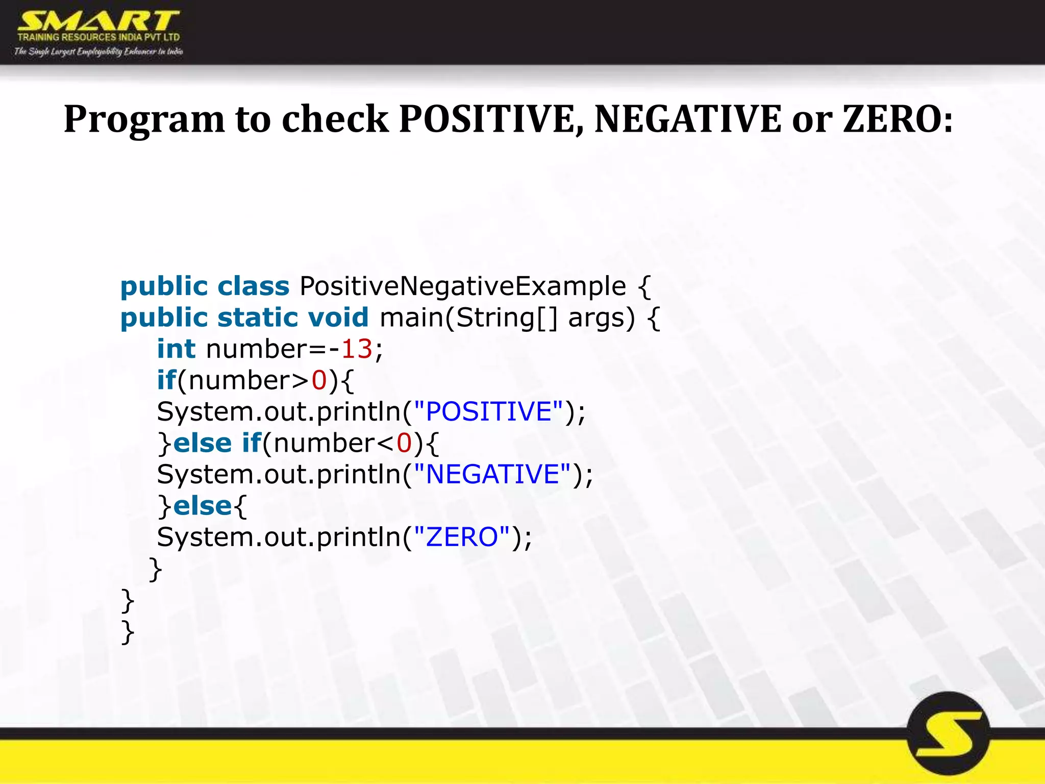 Program to check POSITIVE, NEGATIVE or ZERO:
public class PositiveNegativeExample {
public static void main(String[] args) {
int number=-13;
if(number>0){
System.out.println("POSITIVE");
}else if(number<0){
System.out.println("NEGATIVE");
}else{
System.out.println("ZERO");
}
}
}
 