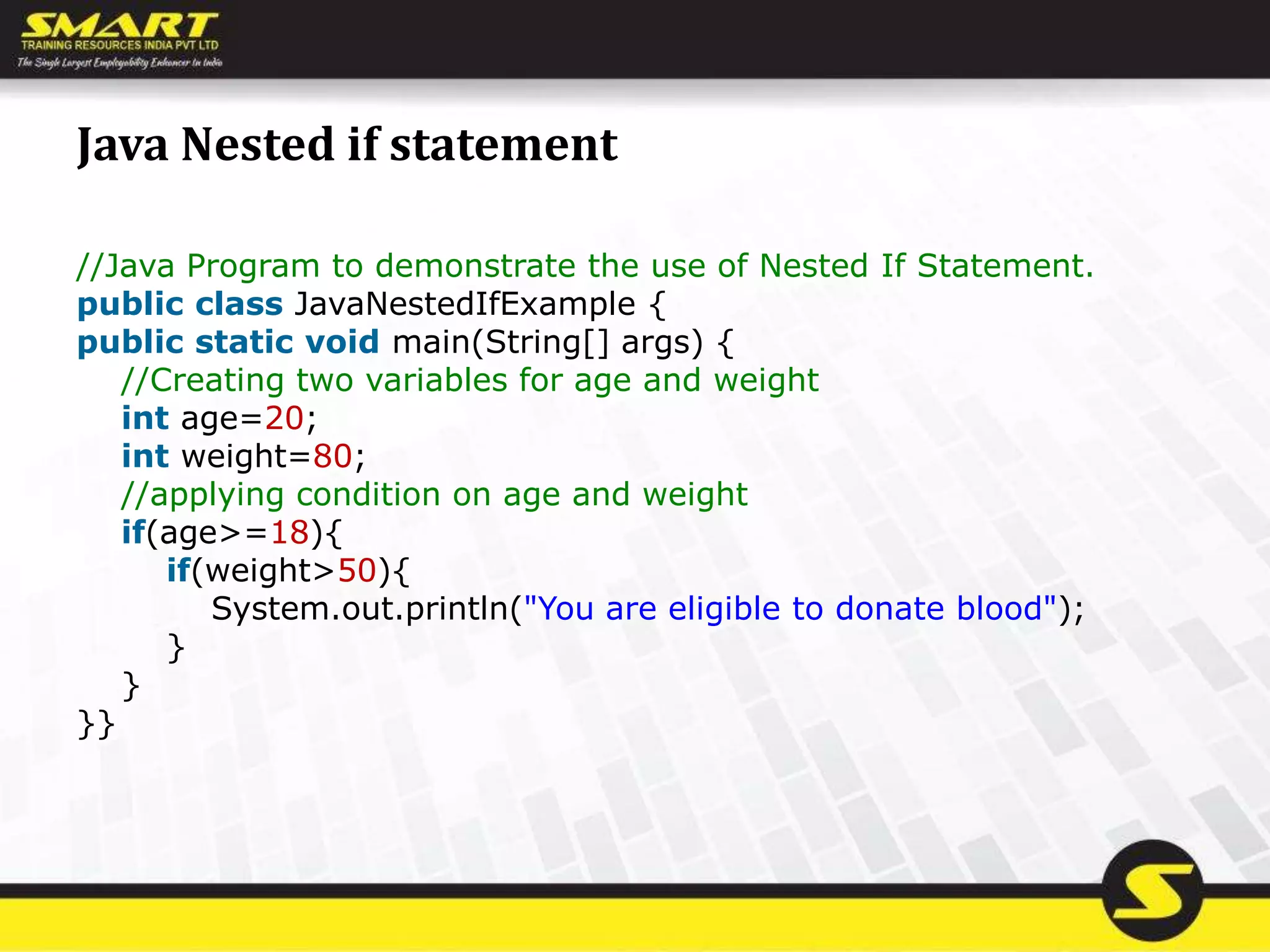 Java Nested if statement
//Java Program to demonstrate the use of Nested If Statement.
public class JavaNestedIfExample {
public static void main(String[] args) {
//Creating two variables for age and weight
int age=20;
int weight=80;
//applying condition on age and weight
if(age>=18){
if(weight>50){
System.out.println("You are eligible to donate blood");
}
}
}}
 