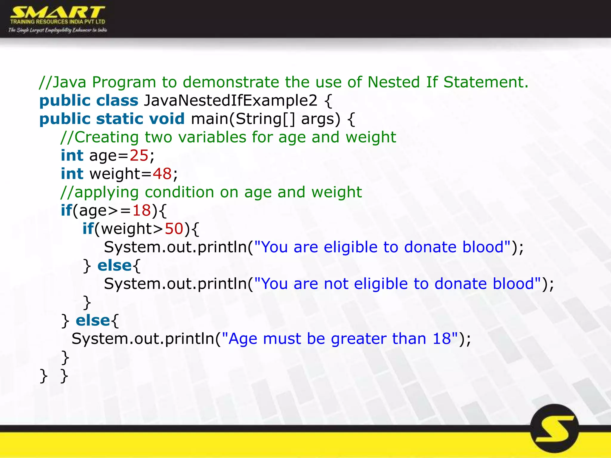 //Java Program to demonstrate the use of Nested If Statement.
public class JavaNestedIfExample2 {
public static void main(String[] args) {
//Creating two variables for age and weight
int age=25;
int weight=48;
//applying condition on age and weight
if(age>=18){
if(weight>50){
System.out.println("You are eligible to donate blood");
} else{
System.out.println("You are not eligible to donate blood");
}
} else{
System.out.println("Age must be greater than 18");
}
} }
 