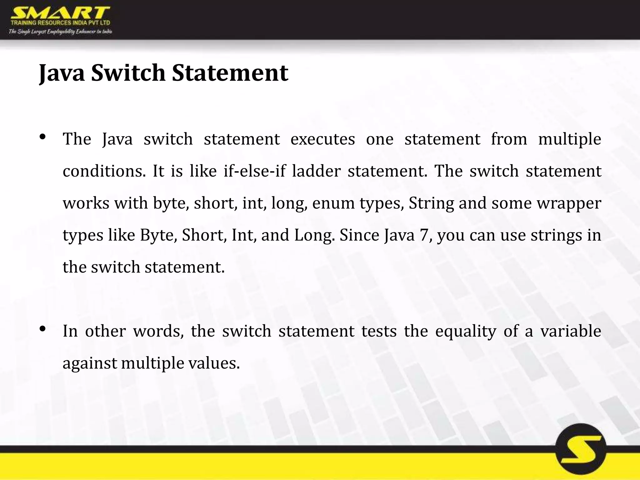 Java Switch Statement
• The Java switch statement executes one statement from multiple
conditions. It is like if-else-if ladder statement. The switch statement
works with byte, short, int, long, enum types, String and some wrapper
types like Byte, Short, Int, and Long. Since Java 7, you can use strings in
the switch statement.
• In other words, the switch statement tests the equality of a variable
against multiple values.
 