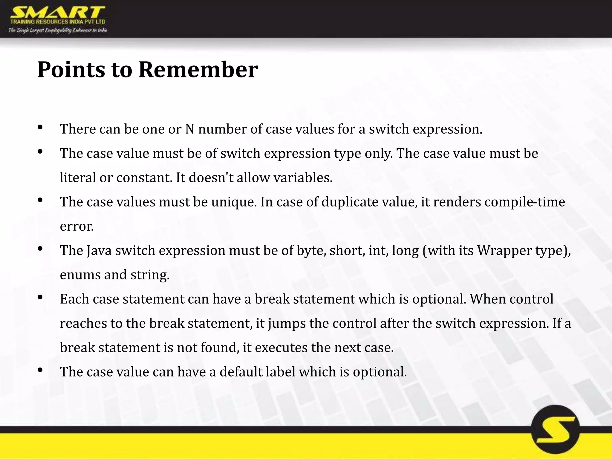 Points to Remember
• There can be one or N number of case values for a switch expression.
• The case value must be of switch expression type only. The case value must be
literal or constant. It doesn't allow variables.
• The case values must be unique. In case of duplicate value, it renders compile-time
error.
• The Java switch expression must be of byte, short, int, long (with its Wrapper type),
enums and string.
• Each case statement can have a break statement which is optional. When control
reaches to the break statement, it jumps the control after the switch expression. If a
break statement is not found, it executes the next case.
• The case value can have a default label which is optional.
 