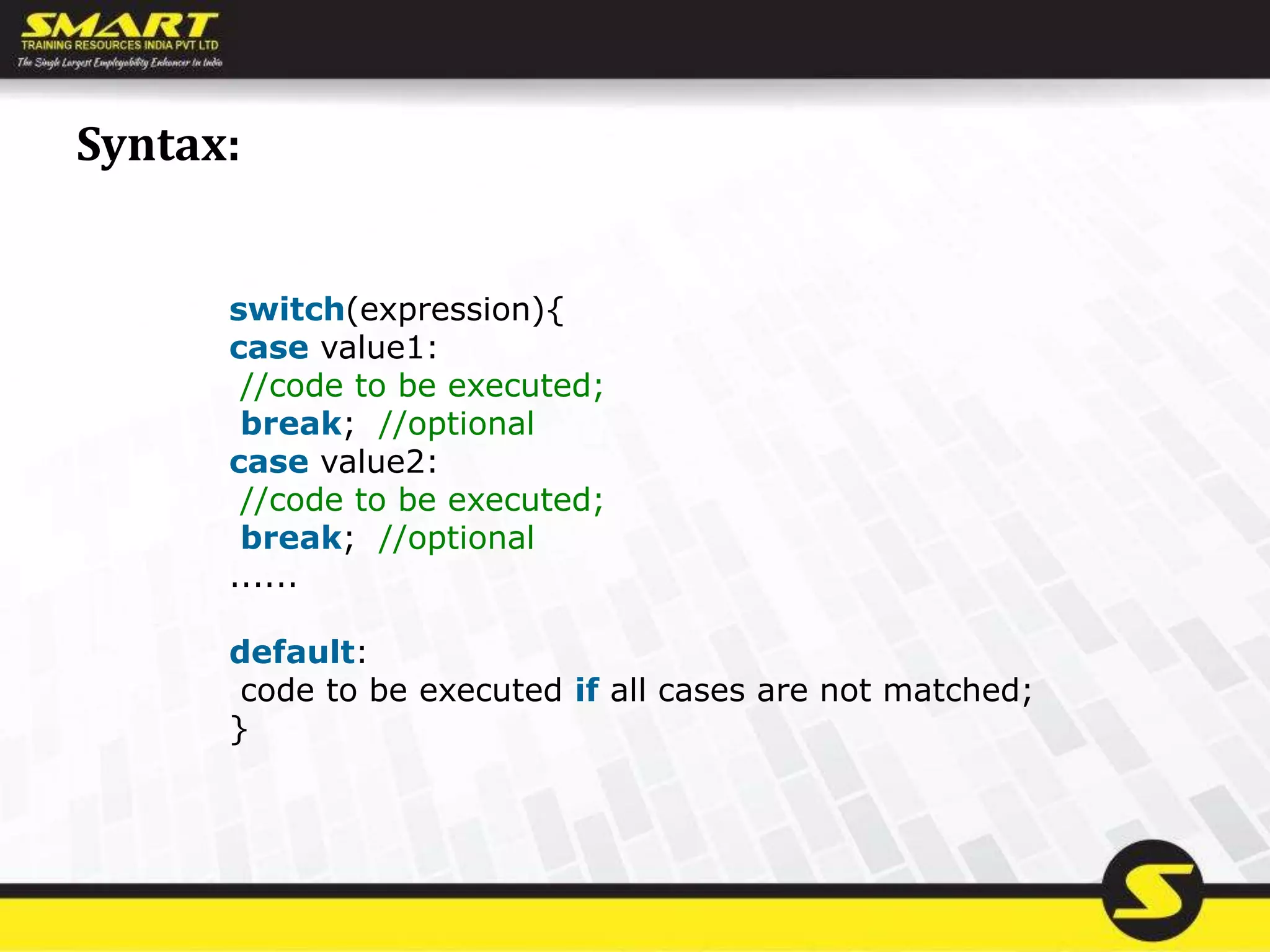 Syntax:
switch(expression){
case value1:
//code to be executed;
break; //optional
case value2:
//code to be executed;
break; //optional
......
default:
code to be executed if all cases are not matched;
}
 