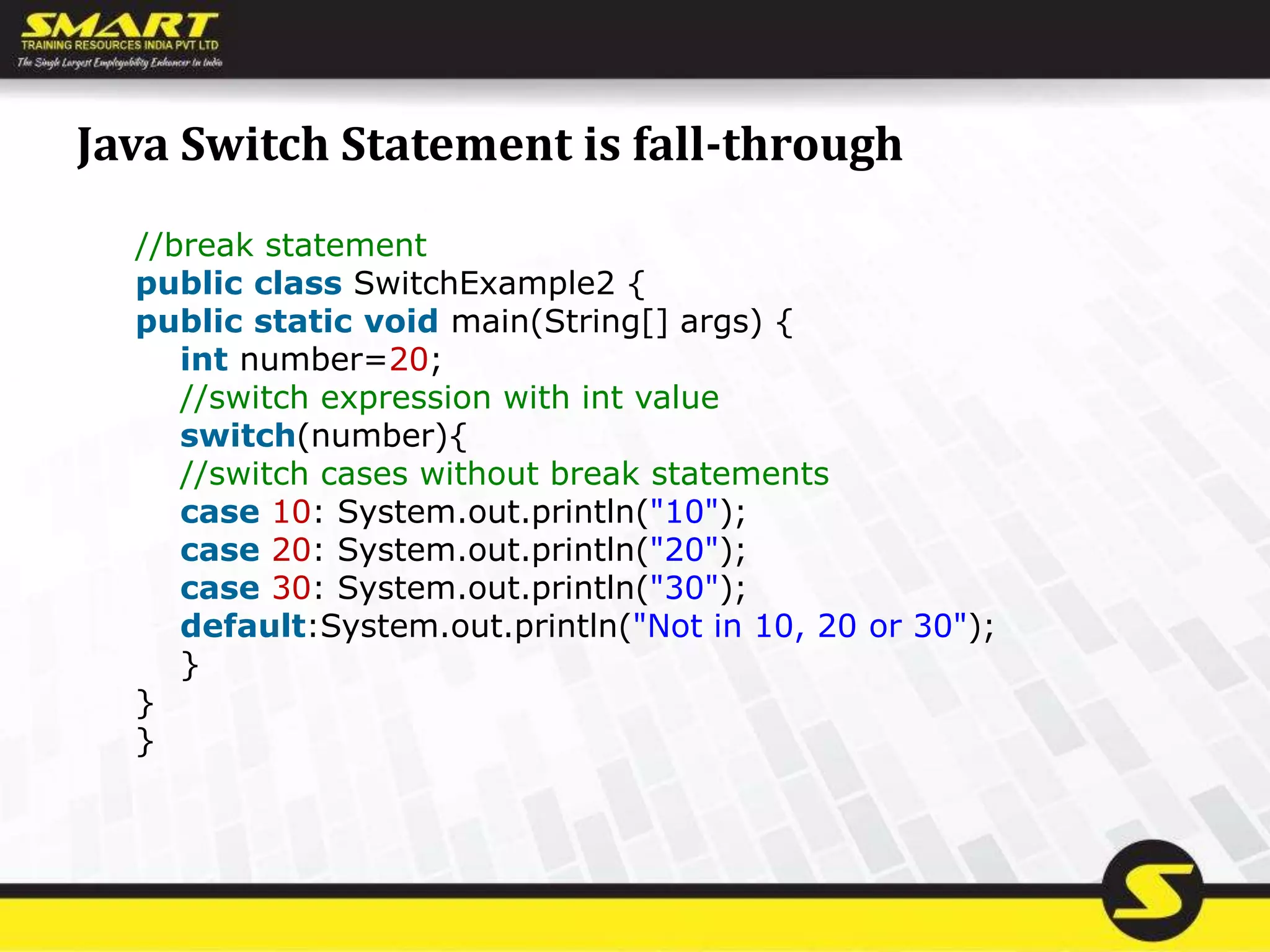Java Switch Statement is fall-through
//break statement
public class SwitchExample2 {
public static void main(String[] args) {
int number=20;
//switch expression with int value
switch(number){
//switch cases without break statements
case 10: System.out.println("10");
case 20: System.out.println("20");
case 30: System.out.println("30");
default:System.out.println("Not in 10, 20 or 30");
}
}
}
 