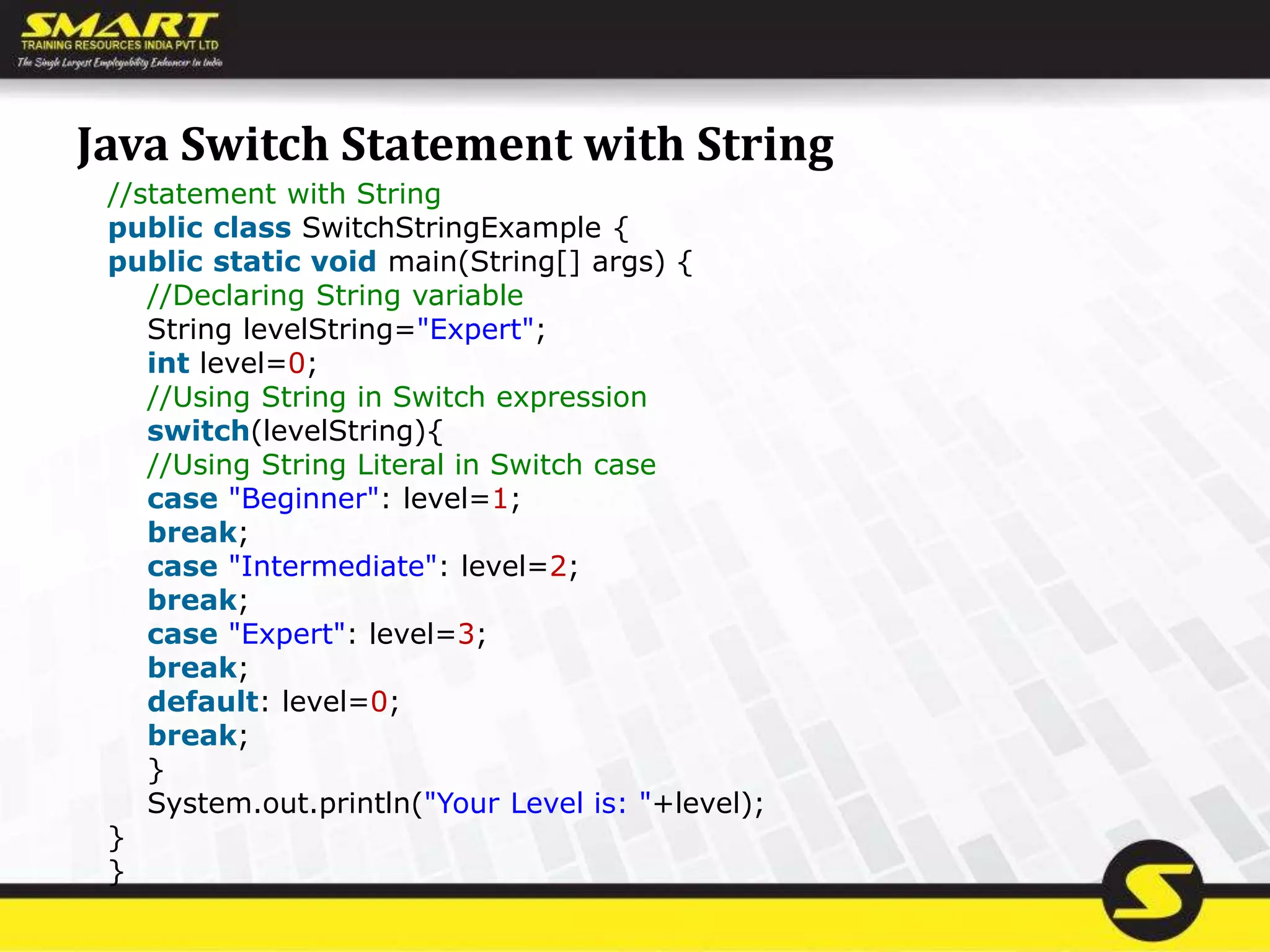 Java Switch Statement with String
//statement with String
public class SwitchStringExample {
public static void main(String[] args) {
//Declaring String variable
String levelString="Expert";
int level=0;
//Using String in Switch expression
switch(levelString){
//Using String Literal in Switch case
case "Beginner": level=1;
break;
case "Intermediate": level=2;
break;
case "Expert": level=3;
break;
default: level=0;
break;
}
System.out.println("Your Level is: "+level);
}
}
 