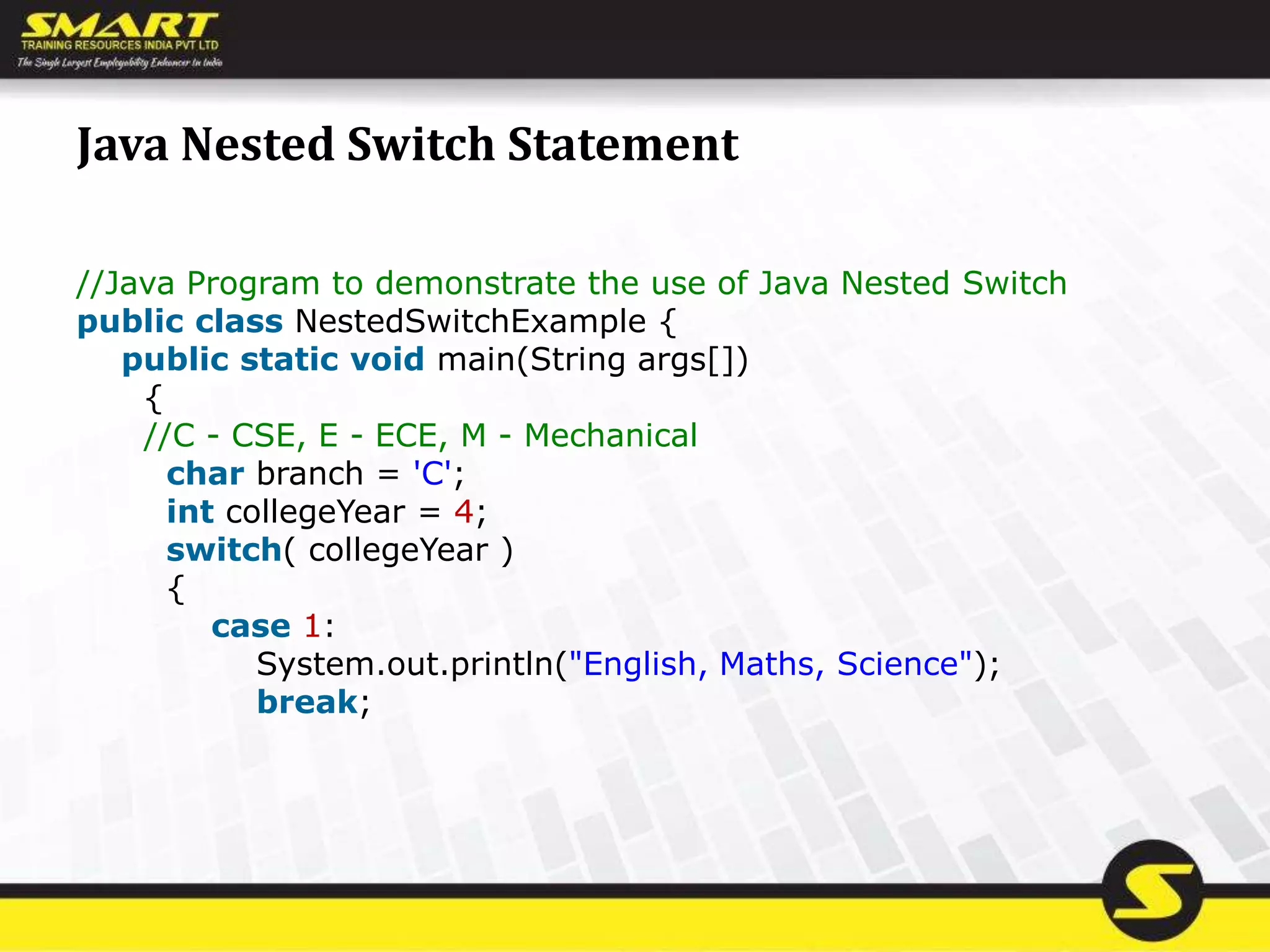Java Nested Switch Statement
//Java Program to demonstrate the use of Java Nested Switch
public class NestedSwitchExample {
public static void main(String args[])
{
//C - CSE, E - ECE, M - Mechanical
char branch = 'C';
int collegeYear = 4;
switch( collegeYear )
{
case 1:
System.out.println("English, Maths, Science");
break;
 