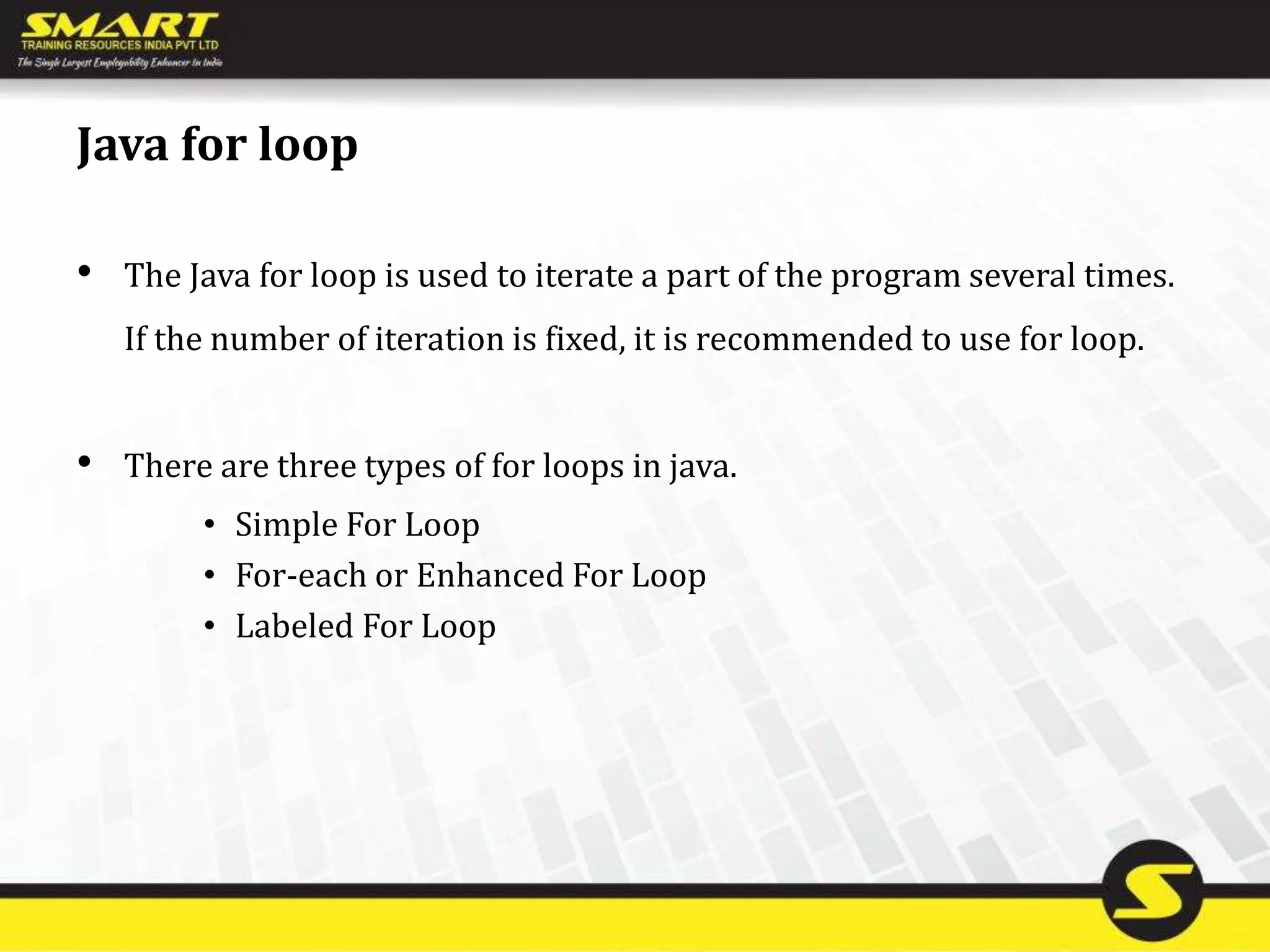 Java for loop
• The Java for loop is used to iterate a part of the program several times.
If the number of iteration is fixed, it is recommended to use for loop.
• There are three types of for loops in java.
• Simple For Loop
• For-each or Enhanced For Loop
• Labeled For Loop
 