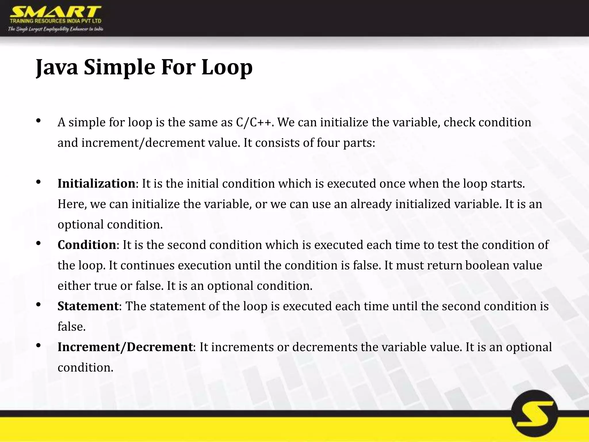 Java Simple For Loop
• A simple for loop is the same as C/C++. We can initialize the variable, check condition
and increment/decrement value. It consists of four parts:
• Initialization: It is the initial condition which is executed once when the loop starts.
Here, we can initialize the variable, or we can use an already initialized variable. It is an
optional condition.
• Condition: It is the second condition which is executed each time to test the condition of
the loop. It continues execution until the condition is false. It must return boolean value
either true or false. It is an optional condition.
• Statement: The statement of the loop is executed each time until the second condition is
false.
• Increment/Decrement: It increments or decrements the variable value. It is an optional
condition.
 