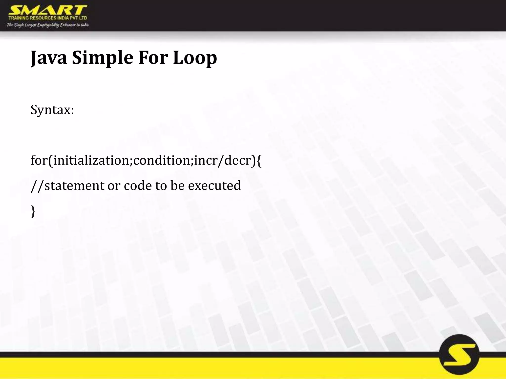 Java Simple For Loop
Syntax:
for(initialization;condition;incr/decr){
//statement or code to be executed
}
 
