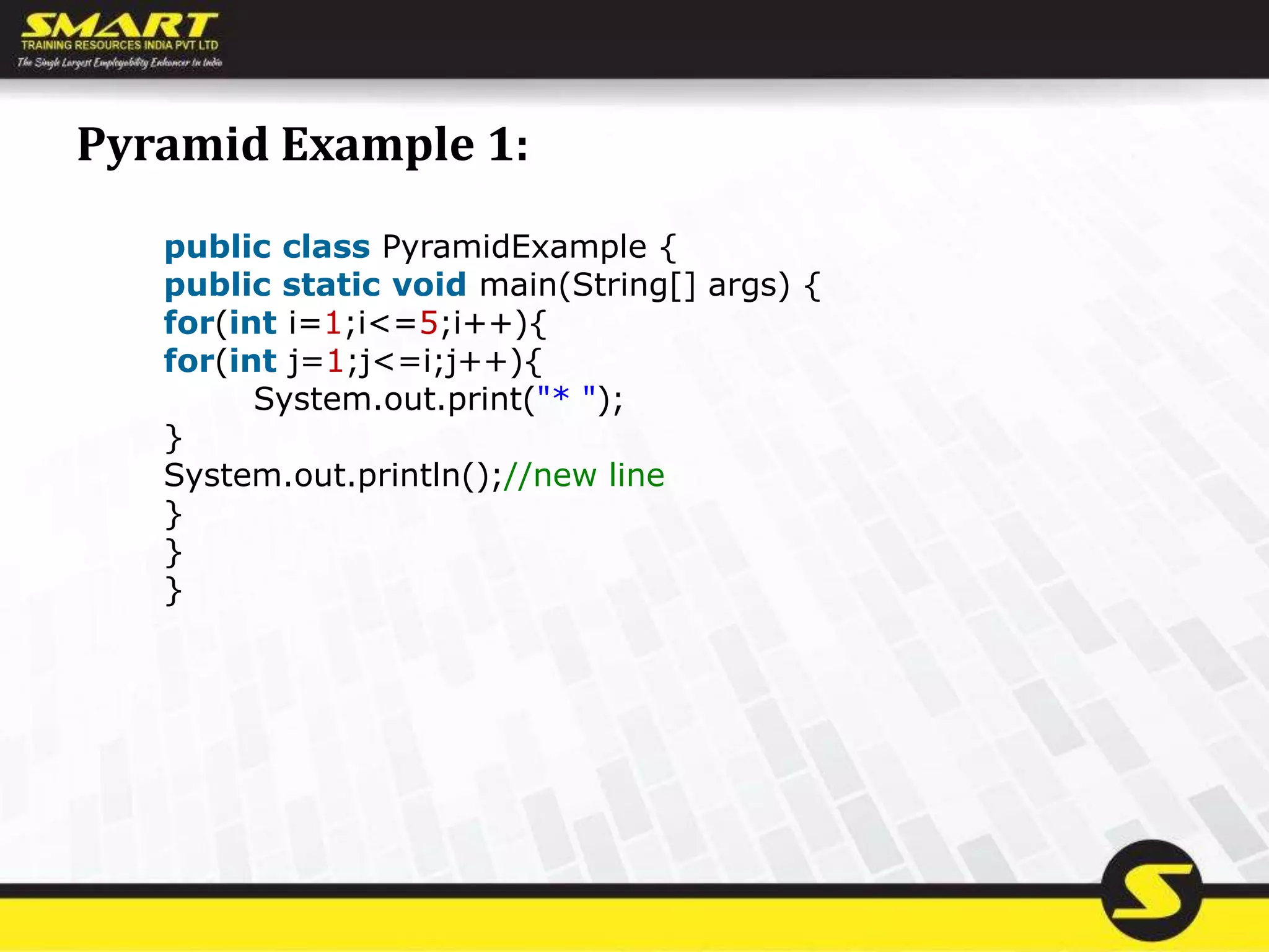 Pyramid Example 1:
public class PyramidExample {
public static void main(String[] args) {
for(int i=1;i<=5;i++){
for(int j=1;j<=i;j++){
System.out.print("* ");
}
System.out.println();//new line
}
}
}
 