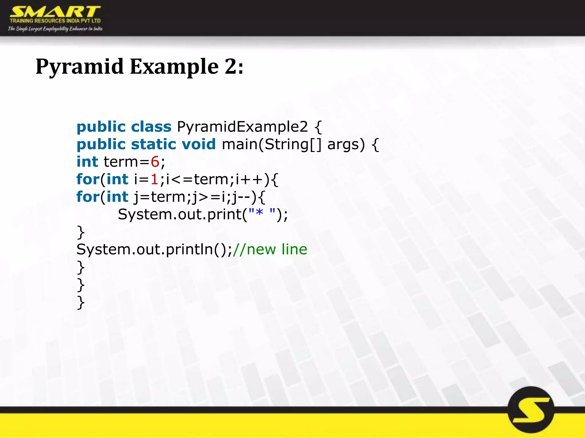 Pyramid Example 2:
public class PyramidExample2 {
public static void main(String[] args) {
int term=6;
for(int i=1;i<=term;i++){
for(int j=term;j>=i;j--){
System.out.print("* ");
}
System.out.println();//new line
}
}
}
 