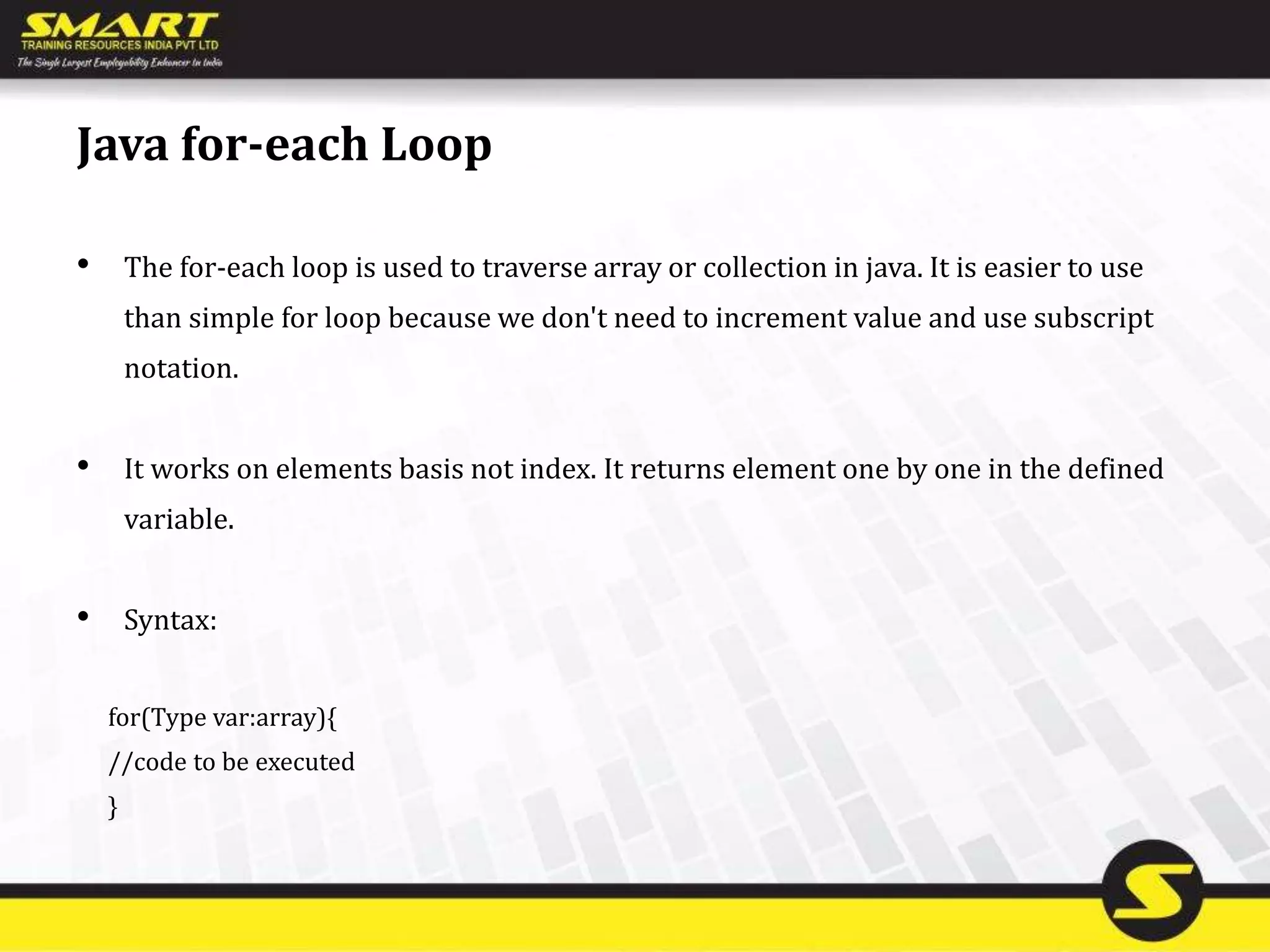 Java for-each Loop
• The for-each loop is used to traverse array or collection in java. It is easier to use
than simple for loop because we don't need to increment value and use subscript
notation.
• It works on elements basis not index. It returns element one by one in the defined
variable.
• Syntax:
for(Type var:array){
//code to be executed
}
 