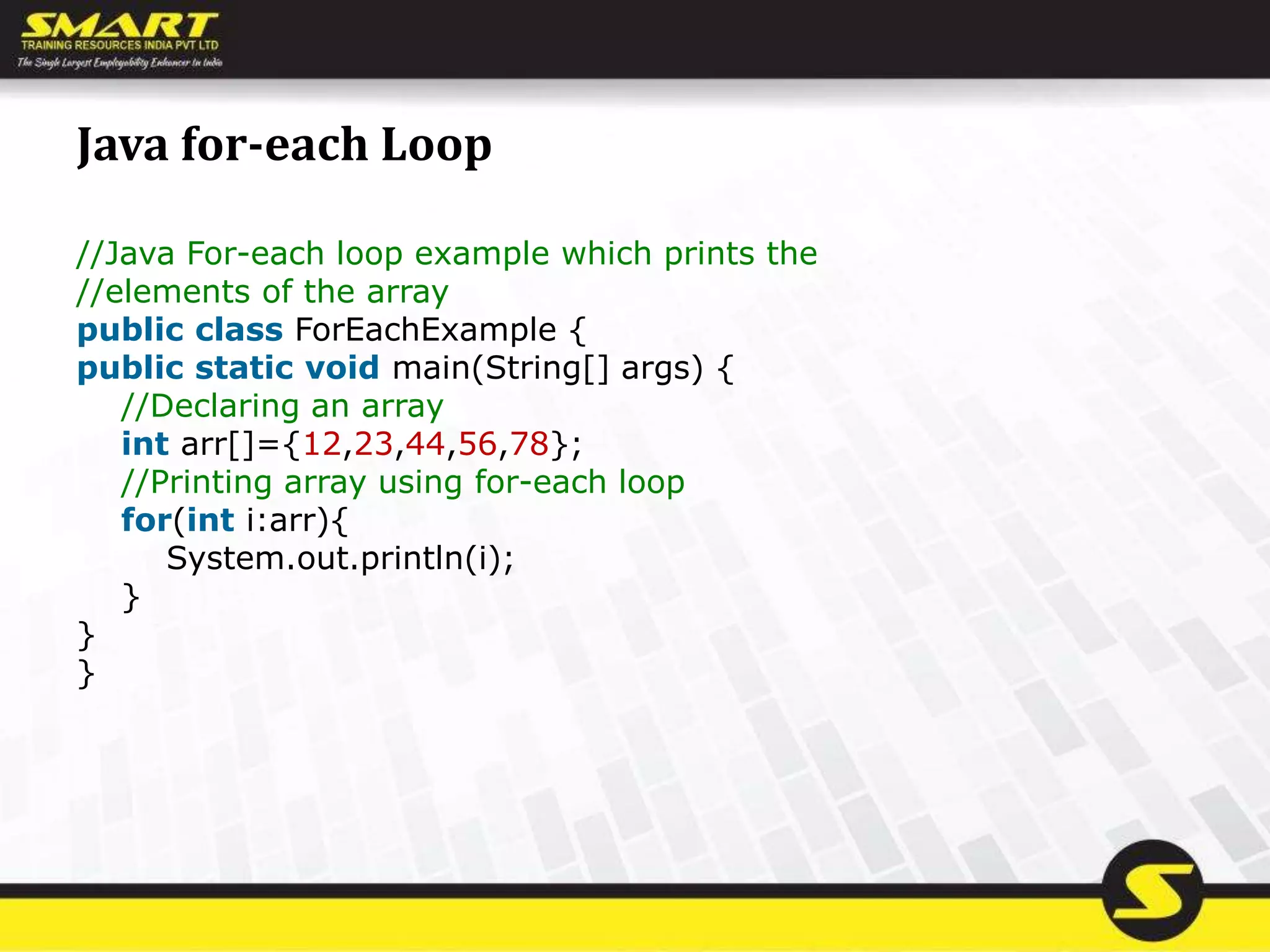 Java for-each Loop
//Java For-each loop example which prints the
//elements of the array
public class ForEachExample {
public static void main(String[] args) {
//Declaring an array
int arr[]={12,23,44,56,78};
//Printing array using for-each loop
for(int i:arr){
System.out.println(i);
}
}
}
 