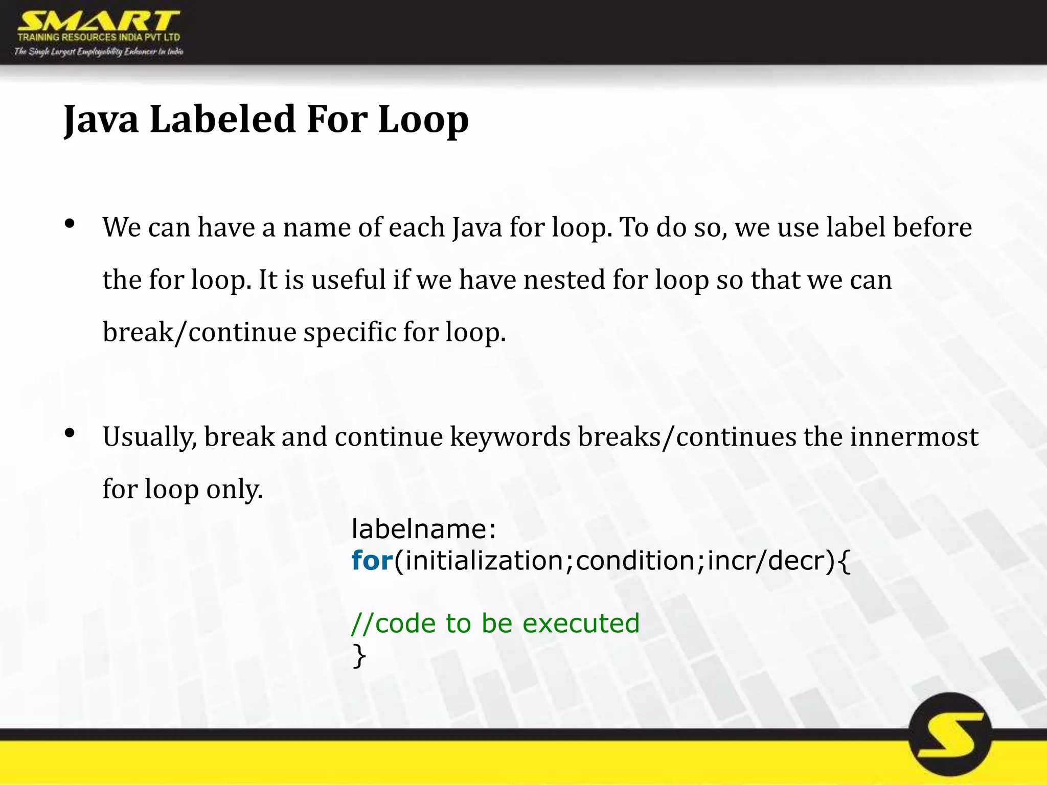 Java Labeled For Loop
• We can have a name of each Java for loop. To do so, we use label before
the for loop. It is useful if we have nested for loop so that we can
break/continue specific for loop.
• Usually, break and continue keywords breaks/continues the innermost
for loop only.
labelname:
for(initialization;condition;incr/decr){
//code to be executed
}
 