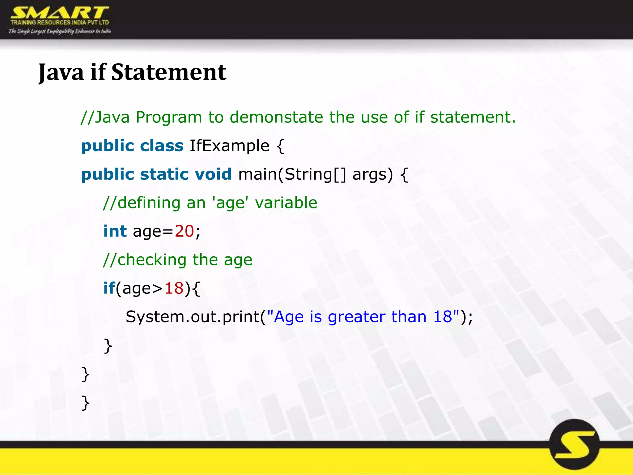 Java if Statement
//Java Program to demonstate the use of if statement.
public class IfExample {
public static void main(String[] args) {
//defining an 'age' variable
int age=20;
//checking the age
if(age>18){
System.out.print("Age is greater than 18");
}
}
}
 