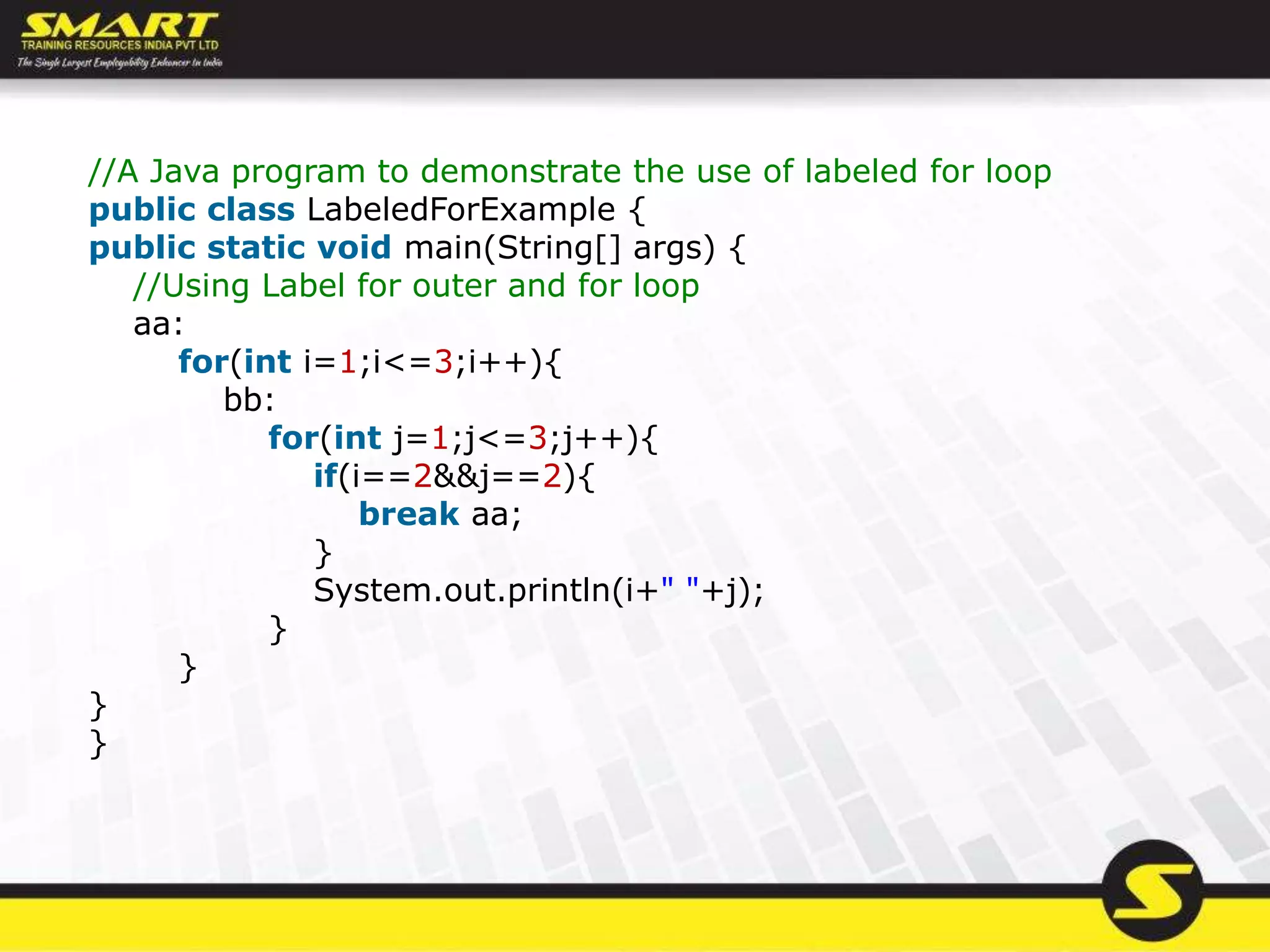 //A Java program to demonstrate the use of labeled for loop
public class LabeledForExample {
public static void main(String[] args) {
//Using Label for outer and for loop
aa:
for(int i=1;i<=3;i++){
bb:
for(int j=1;j<=3;j++){
if(i==2&&j==2){
break aa;
}
System.out.println(i+" "+j);
}
}
}
}
 